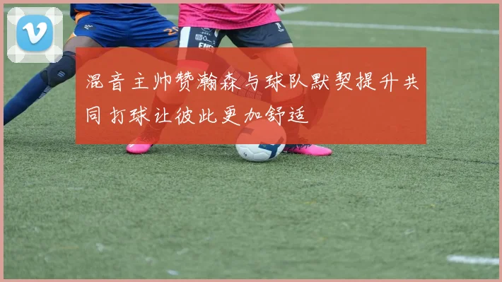 混音主帅赞瀚森与球队默契提升共同打球让彼此更加舒适