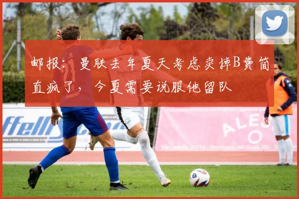 邮报：曼联去年夏天考虑卖掉B费简直疯了，今夏需要说服他留队