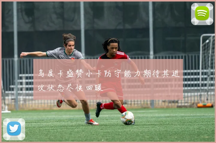乌度卡盛赞小卡防守能力期待其进攻状态尽快回暖