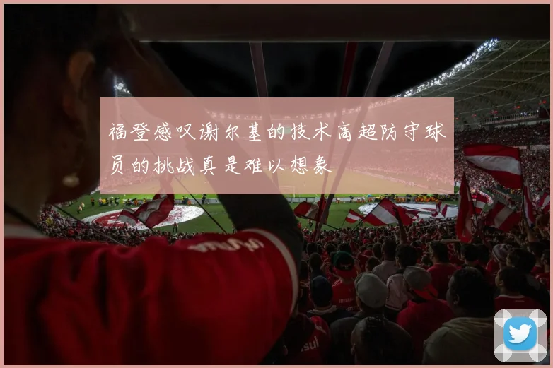 福登感叹谢尔基的技术高超防守球员的挑战真是难以想象
