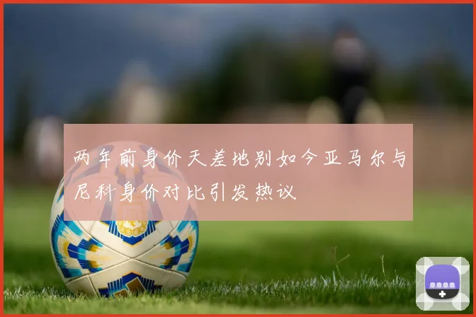 两年前身价天差地别如今亚马尔与尼科身价对比引发热议