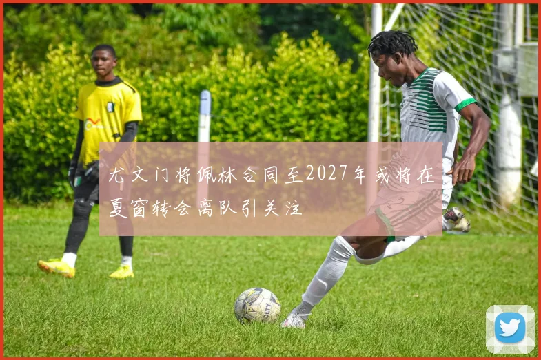 尤文门将佩林合同至2027年或将在夏窗转会离队引关注