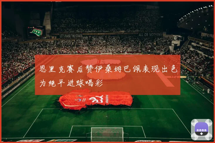 恩里克赛后赞伊桑姆巴佩表现出色为绝平进球喝彩