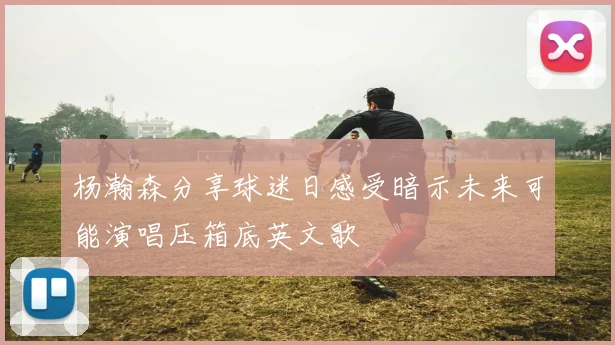 杨瀚森分享球迷日感受暗示未来可能演唱压箱底英文歌