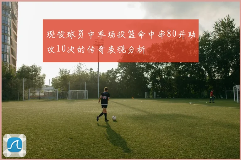 现役球员中单场投篮命中率80并助攻10次的传奇表现分析