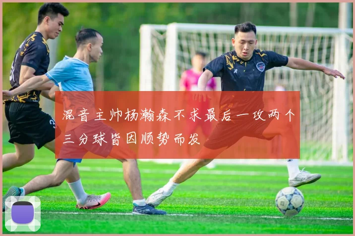 混音主帅杨瀚森不求最后一攻两个三分球皆因顺势而发