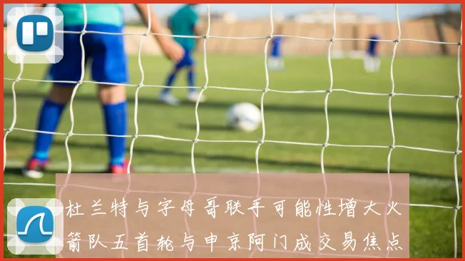杜兰特与字母哥联手可能性增大火箭队五首轮与申京阿门成交易焦点