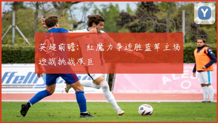 英超前瞻：红魔力争连胜蓝军主场迎战挑战艰巨