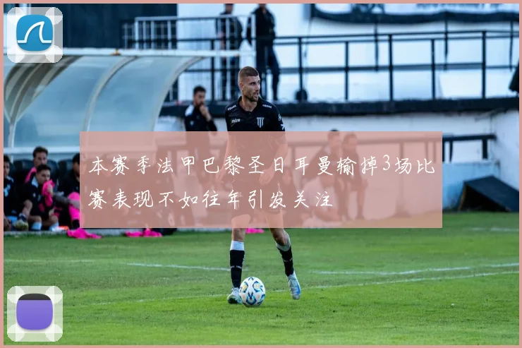本赛季法甲巴黎圣日耳曼输掉3场比赛表现不如往年引发关注
