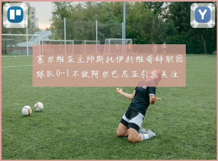 塞尔维亚主帅斯托伊科维奇辞职因球队0-1不敌阿尔巴尼亚引发关注