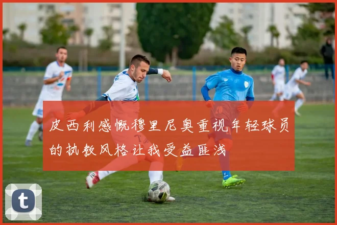 皮西利感慨穆里尼奥重视年轻球员的执教风格让我受益匪浅