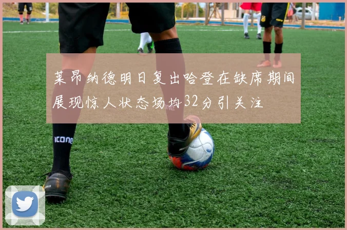 莱昂纳德明日复出哈登在缺席期间展现惊人状态场均32分引关注