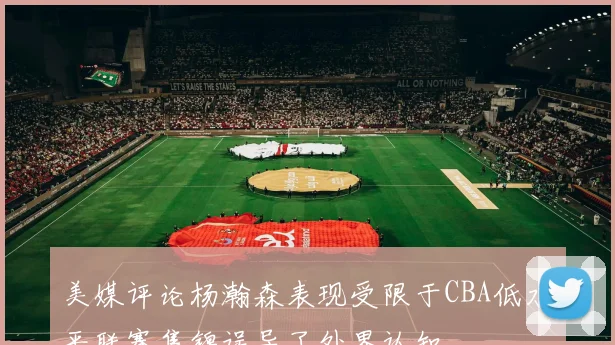 美媒评论杨瀚森表现受限于CBA低水平联赛集锦误导了外界认知