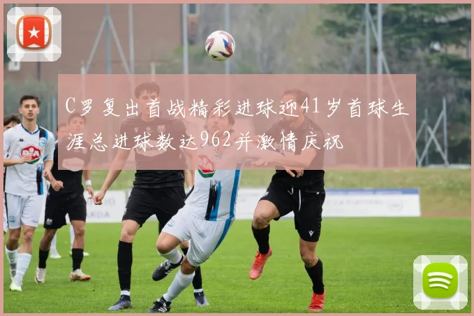 C罗复出首战精彩进球迎41岁首球生涯总进球数达962并激情庆祝