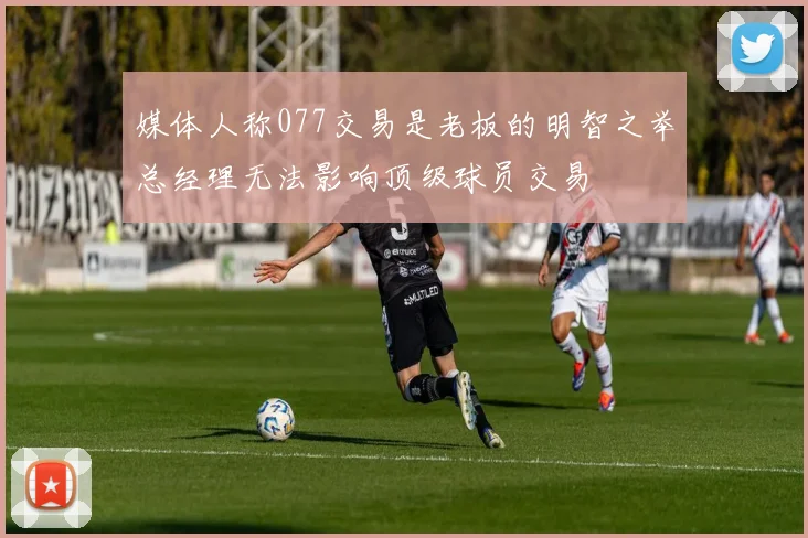媒体人称077交易是老板的明智之举总经理无法影响顶级球员交易