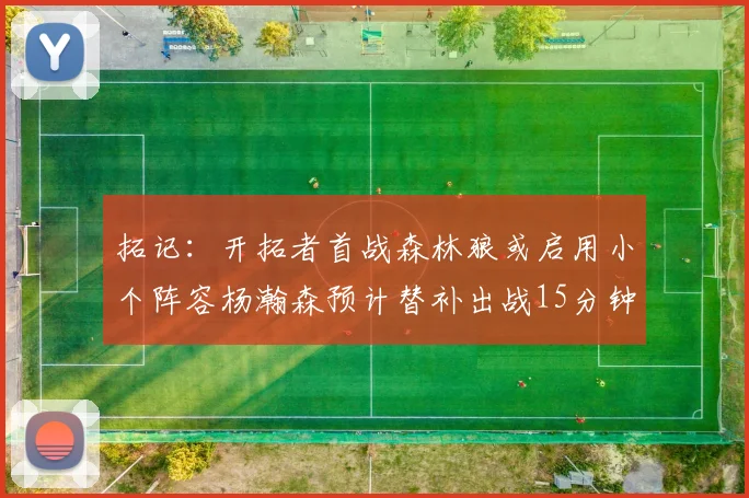 拓记：开拓者首战森林狼或启用小个阵容杨瀚森预计替补出战15分钟