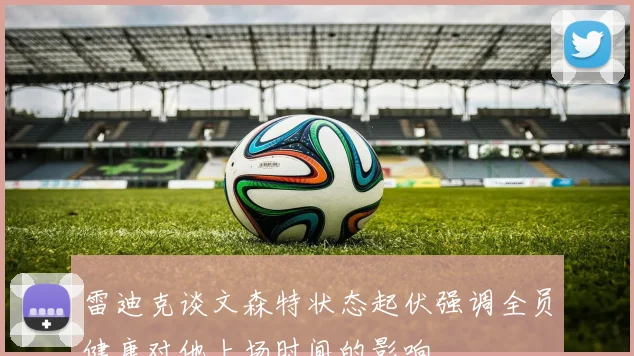 雷迪克谈文森特状态起伏强调全员健康对他上场时间的影响