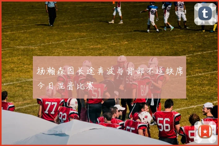 杨瀚森因长途奔波与背部不适缺席今日混音比赛